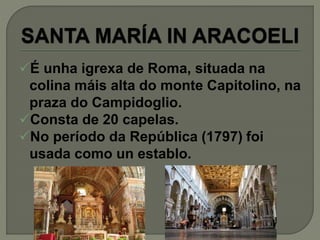 É unha igrexa de Roma, situada na
colina máis alta do monte Capitolino, na
praza do Campidoglio.
Consta de 20 capelas.
No período da República (1797) foi
usada como un establo.
 