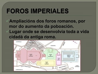 Ampliacións dos foros romanos, por
mor do aumento da poboación.
Lugar onde se desenvolvía toda a vida
cidadá da antiga roma.
 