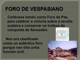 Coñécese tamén como Foro da Paz,
para celebrar a victoria sobre a revolta
xudaica e conservar os trofeos da
conquista de Xerusalén.
Non era clasificado
como un auténtico foro
porque non tiña unha
función civil.
 