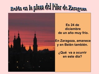 Belén en la plaza del Pilar de Zaragoza Es 24 de  diciembre de un año muy frío. En Zaragoza, amanece y en Belén también.  ¿Qué  va a ocurrir  en este día?  