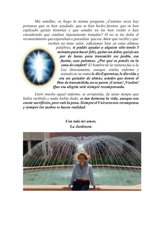 Mis semillas, os hago la misma pregunta ¿Cuántas veces hay
personas que os han ayudado, que os han hecho favores, que os han
explicado quizás historias y que ustedes no los han creído o han
considerado que estaban injustamente tratados? O no se les daba el
reconocimiento queesperaban o pensaban queese Amor que recibís y que
reciben no tiene valor, reflexionar bien en estas últimas
palabras, si podéis ayudar a alguien sólo tenéis 5
minutospara hacer feliz, quitarun dolor, quizásun
par de horas para transmitir ese jardín, esa
fuente, esas palomas. ¿Por qué os ponéis en la
zona de confort? El hombrede la ventana fue a la
Luz directamente, aunque estaba enfermo y
sentado en su cama le dioEsperanza, le diovida y
era un guiador de almas, ustedes que tienen el
Don de transmitirla,nose paren ¡Corran! ¡Vuelen!
Que esa alegría será siempre recompensada.
Lloró mucho aquel enfermo, se arrepentía, de tanto tiempo que
había recibido y nada había dado, es tan hermosa la vida, aunque nos
cueste sacrificios, pero valela pena. Siempreel Universonos recompensa
y siempre los sueños se hacen realidad.
Con todo mi amor,
La Jardinera
 