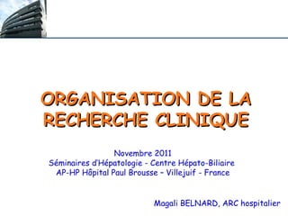 ORGANISATION DE LA
RECHERCHE CLINIQUE
Magali BELNARD, ARC hospitalier
Novembre 2011
Séminaires d’Hépatologie - Centre Hépato-Biliaire
AP-HP Hôpital Paul Brousse – Villejuif - France
 
