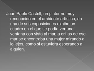 Juan Pablo Castell, un pintor no muy
  reconocido en el ambiente artístico, en
  una de sus exposiciones exhibe un
  cuadro en el que se podía ver una
  ventana con vista al mar, a orillas de ese
  mar se encontraba una mujer mirando a
  lo lejos, como si estuviera esperando a
  alguien.
 