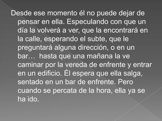 Desde ese momento él no puede dejar de
 pensar en ella. Especulando con que un
 día la volverá a ver, que la encontrará en
 la calle, esperando el subte, que le
 preguntará alguna dirección, o en un
 bar… hasta que una mañana la ve
 caminar por la vereda de enfrente y entrar
 en un edificio. Él espera que ella salga,
 sentado en un bar de enfrente. Pero
 cuando se percata de la hora, ella ya se
 ha ido.
 