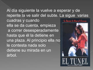 Al día siguiente la vuelve a esperar y de
repente la ve salir del subte. La sigue varias
cuadras y cuando
ella se da cuenta, empieza
 a correr desesperadamente
hasta que él la detiene en
una plaza. Al principio ella no
le contesta nada solo
detiene su mirada en un
árbol.
 