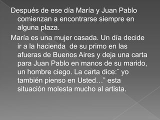Después de ese día María y Juan Pablo
 comienzan a encontrarse siempre en
 alguna plaza.
María es una mujer casada. Un día decide
 ir a la hacienda de su primo en las
 afueras de Buenos Aires y deja una carta
 para Juan Pablo en manos de su marido,
 un hombre ciego. La carta dice:¨ yo
 también pienso en Usted…” esta
 situación molesta mucho al artista.
 