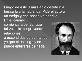 Luego de esto Juan Pablo decide ir a
buscarla a la hacienda. Pide el auto a
un amigo y esa noche va por ella.
En el camino
comienza a pensar que
tal vez ella tenga varias
relaciones
a escondidas de su marido,
ya que él es ciego y no
puede enterarse de nada.
 