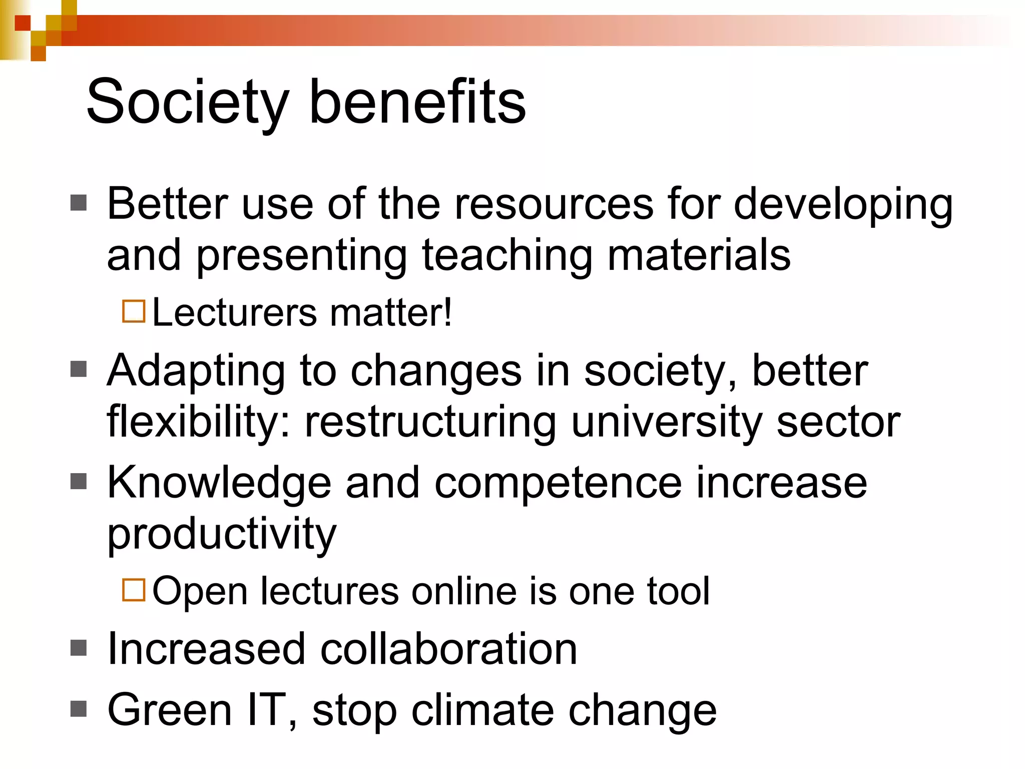 Society benefits Better use of the resources for developing and presenting teaching materials Lecturers matter! Adapting to changes in society, better flexibility: restructuring university sector Knowledge and competence increase productivity Open lectures online is one tool Increased collaboration Green IT, stop climate change 