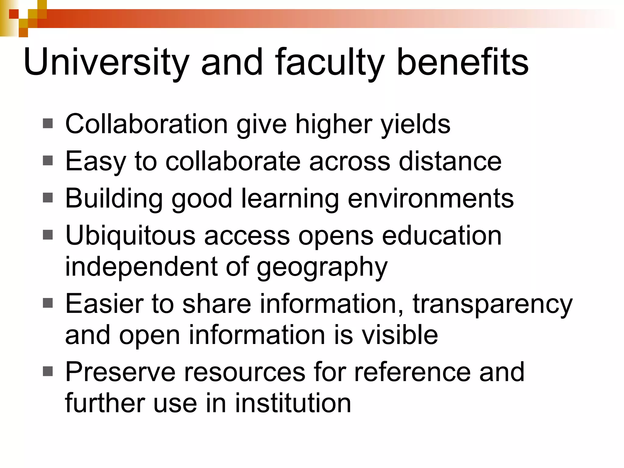 University and faculty benefits Collaboration give higher yields Easy to collaborate across distance Building good learning environments Ubiquitous access opens education independent of geography Easier to share information, transparency and open information is visible Preserve resources for reference and further use in institution 