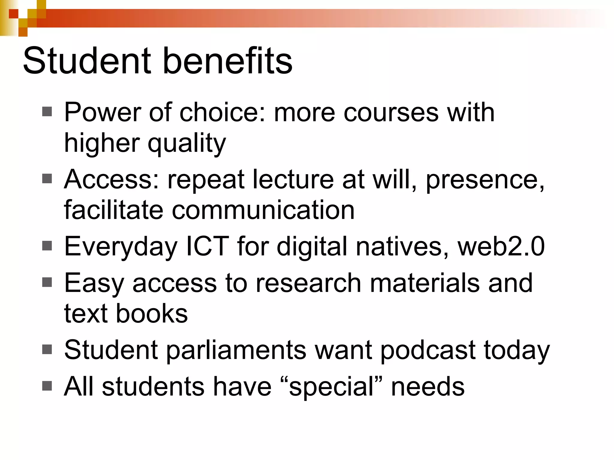 Student benefits Power of choice: more courses with higher quality Access: repeat lecture at will, presence, facilitate communication Everyday ICT for digital natives, web2.0 Easy access to research materials and text books Student parliaments want podcast today All students have “special” needs 