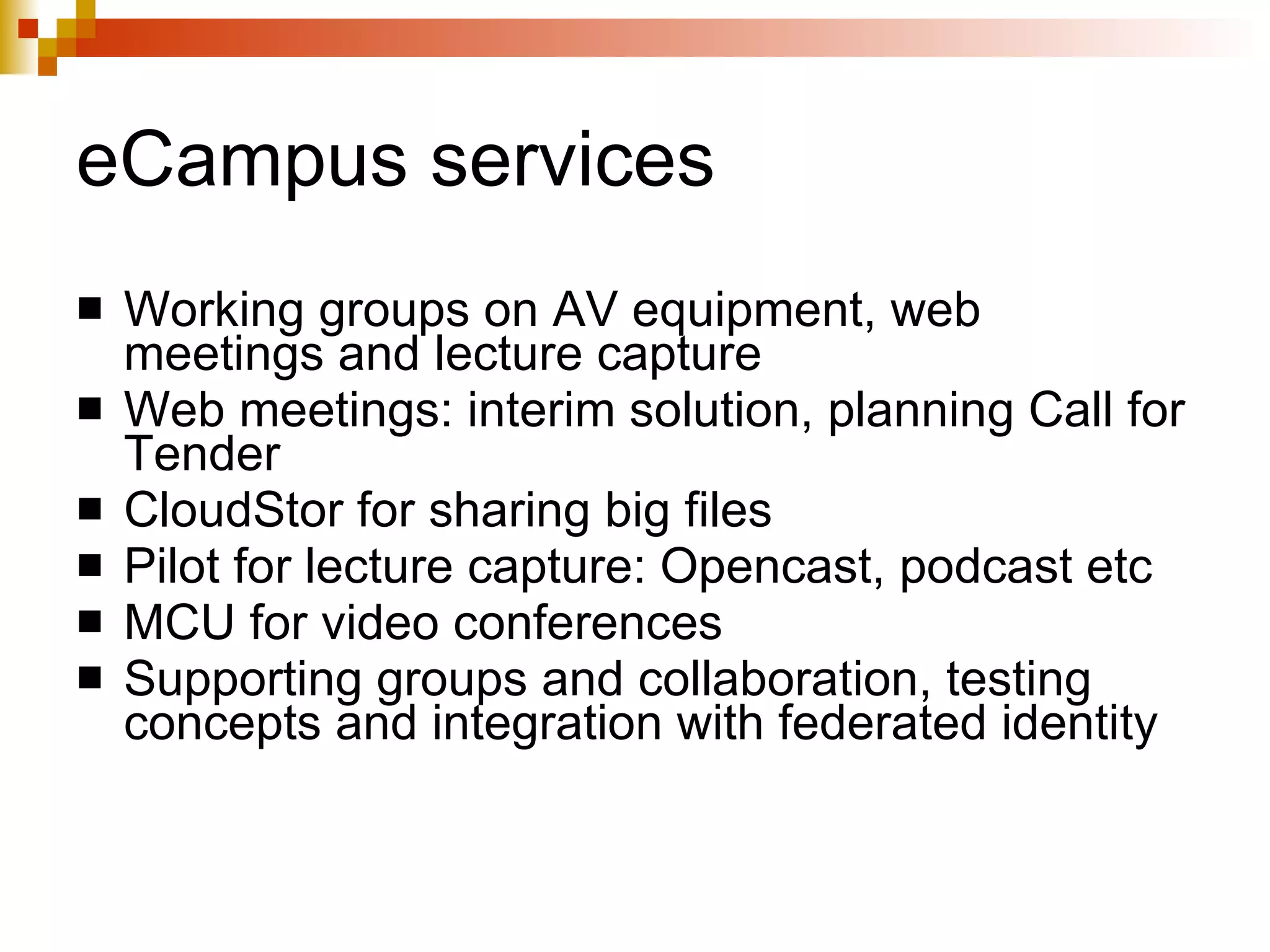 eCampus services Working groups on AV equipment, web meetings and lecture capture Web meetings: interim solution, planning Call for Tender CloudStor for sharing big files Pilot for lecture capture: Opencast, podcast etc MCU for video conferences Supporting groups and collaboration, testing concepts and integration with federated identity 