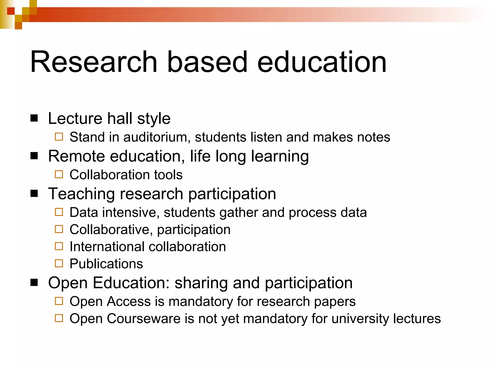 Research based education Lecture hall style Stand in auditorium, students listen and makes notes Remote education, life long learning Collaboration tools Teaching research participation Data intensive, students gather and process data Collaborative, participation International collaboration Publications Open Education: sharing and participation Open Access is mandatory for research papers Open Courseware is not yet mandatory for university lectures 