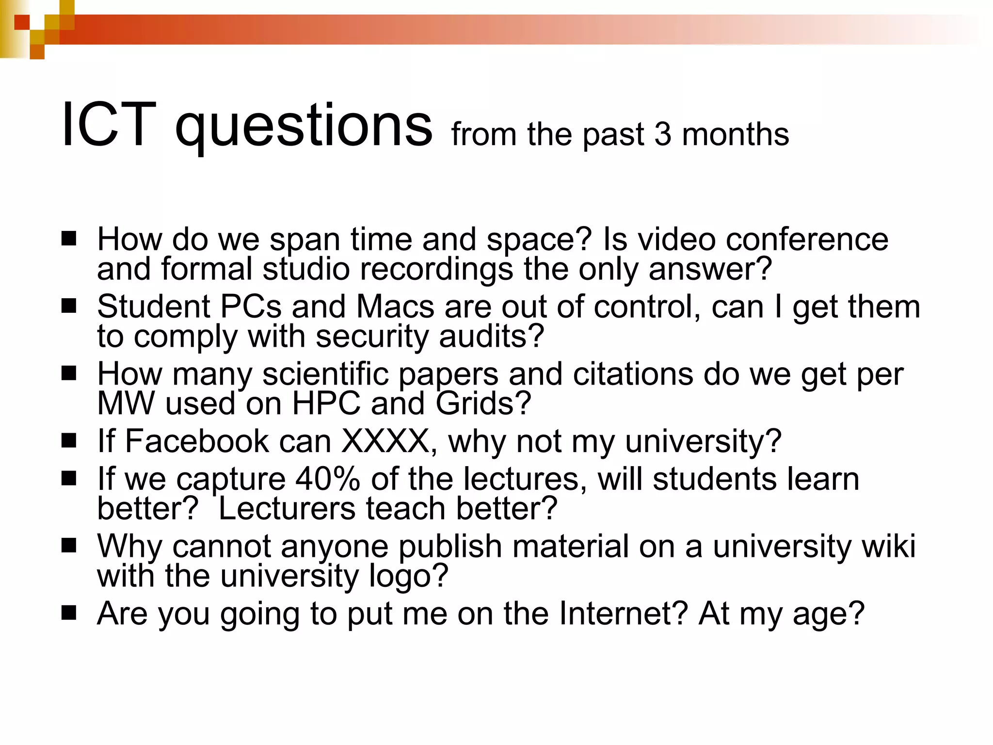 ICT questions  from the past 3 months How do we span time and space? Is video conference and formal studio recordings the only answer?  Student PCs and Macs are out of control, can I get them to comply with security audits? How many scientific papers and citations do we get per MW used on HPC and Grids? If Facebook can XXXX, why not my university? If we capture 40% of the lectures, will students learn better?  Lecturers teach better? Why cannot anyone publish material on a university wiki with the university logo? Are you going to put me on the Internet? At my age? 