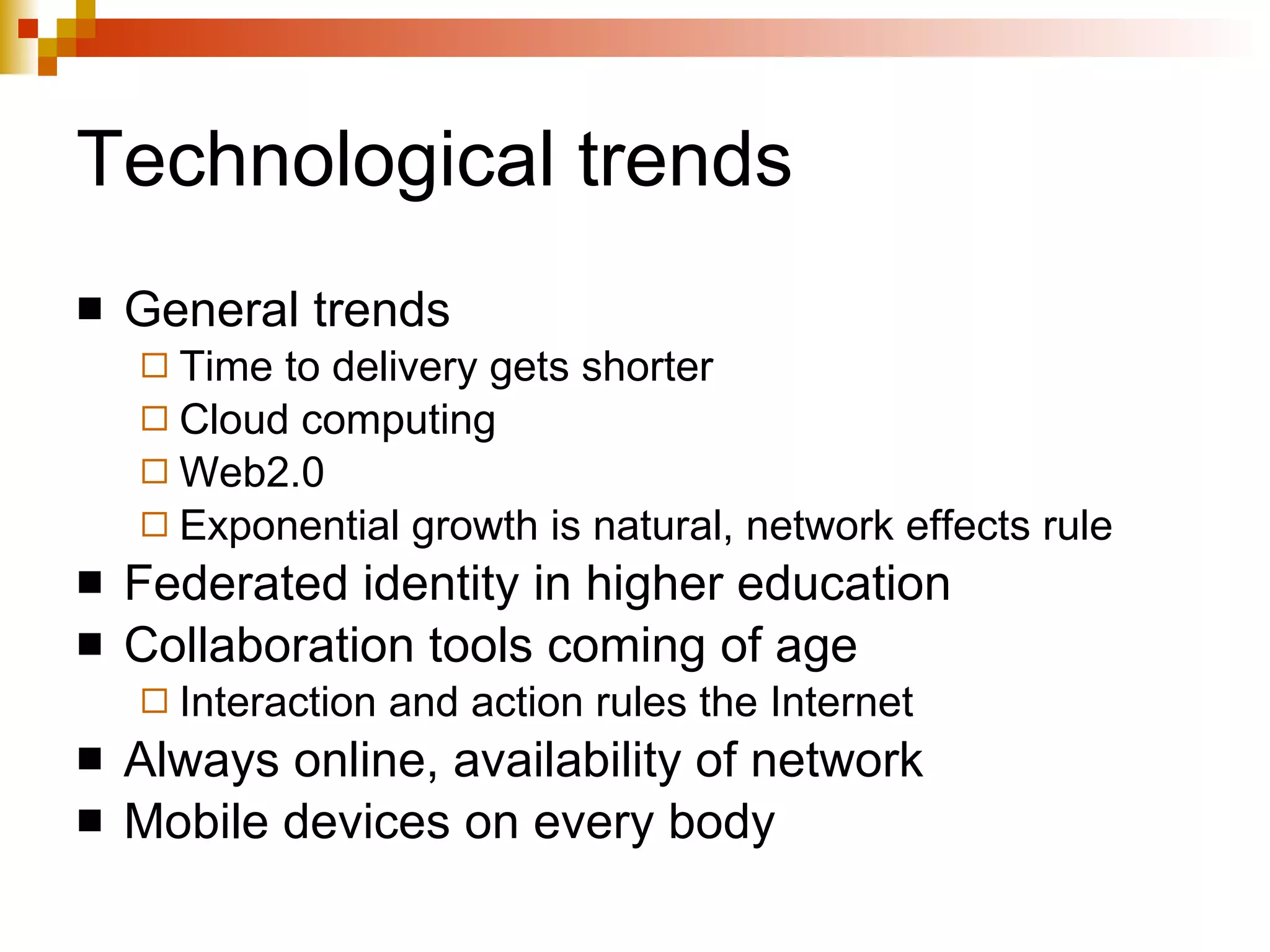 Technological trends General trends Time to delivery gets shorter Cloud computing Web2.0 Exponential growth is natural, network effects rule Federated identity in higher education Collaboration tools coming of age Interaction and action rules the Internet Always online, availability of network Mobile devices on every body 