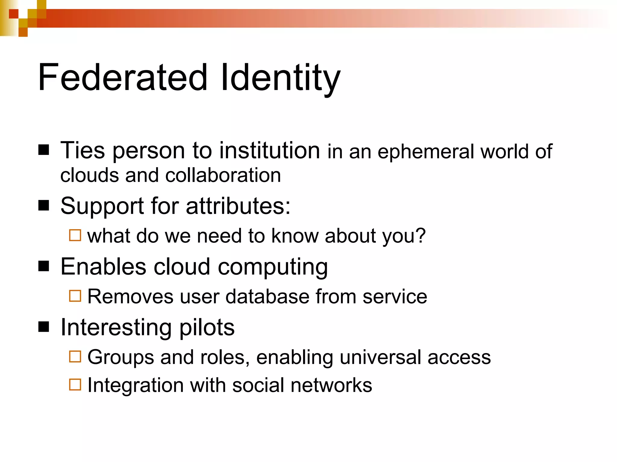 Federated Identity Ties person to institution  in an ephemeral world of clouds and collaboration Support for attributes:  what do we need to know about you? Enables cloud computing Removes user database from service Interesting pilots Groups and roles, enabling universal access Integration with social networks 