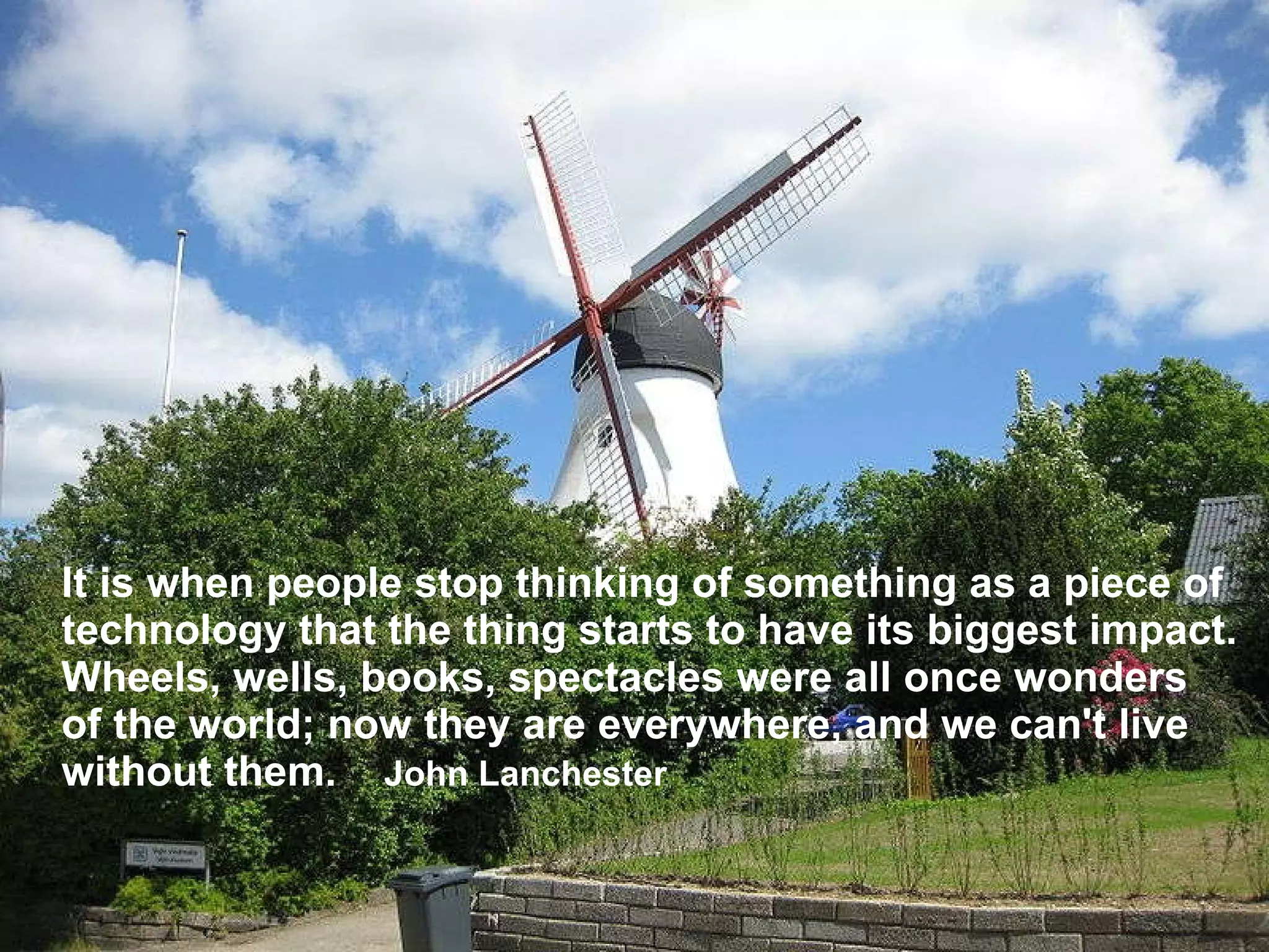 It is when people stop thinking of something as a piece of technology that the thing starts to have its biggest impact. Wheels, wells, books, spectacles were all once wonders of the world; now they are everywhere, and we can't live without them.  John Lanchester 