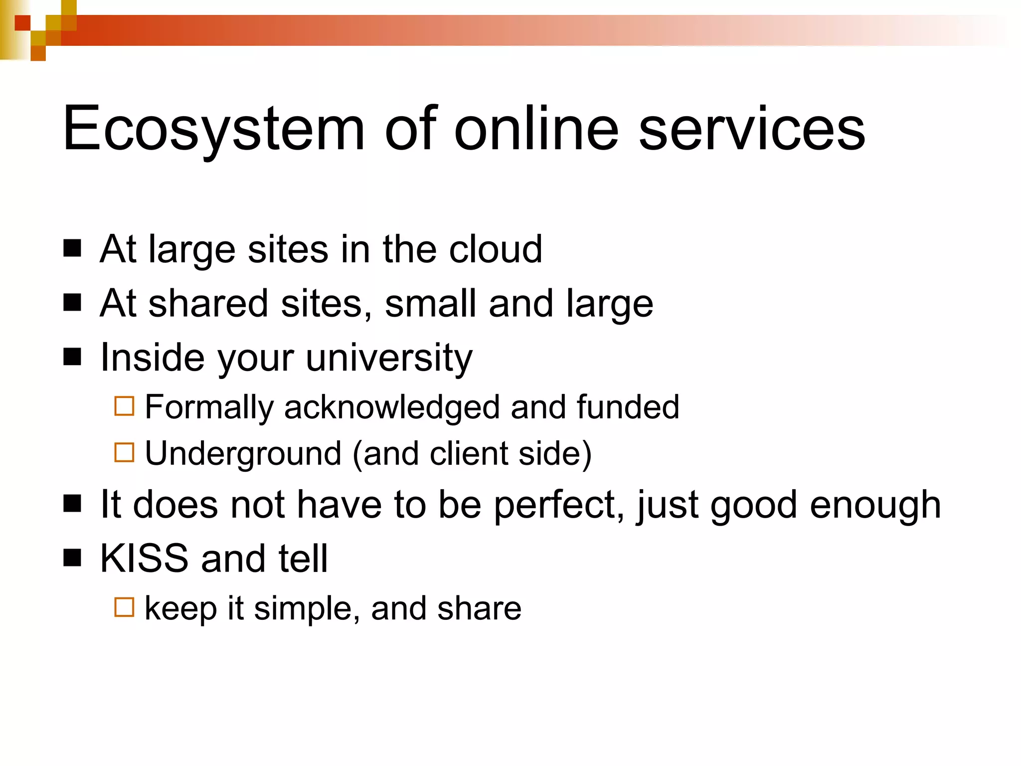 Ecosystem of online services At large sites in the cloud At shared sites, small and large Inside your university Formally acknowledged and funded Underground (and client side) It does not have to be perfect, just good enough  KISS and tell keep it simple, and share 