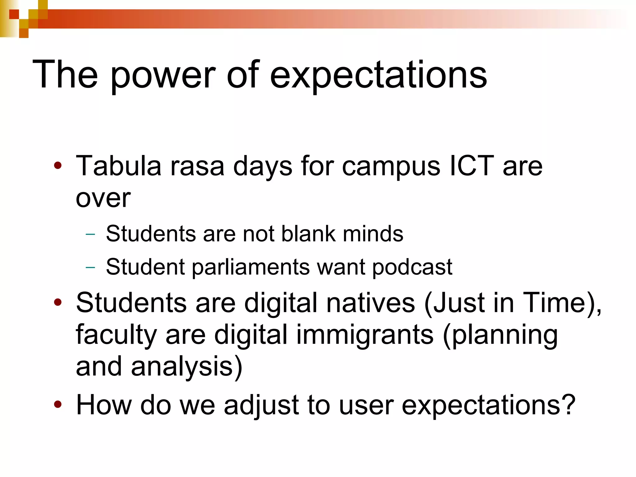 The power of expectations Tabula rasa days for campus ICT are over Students are not blank minds Student parliaments want podcast Students are digital natives (Just in Time), faculty are digital immigrants (planning and analysis) How do we adjust to user expectations? 