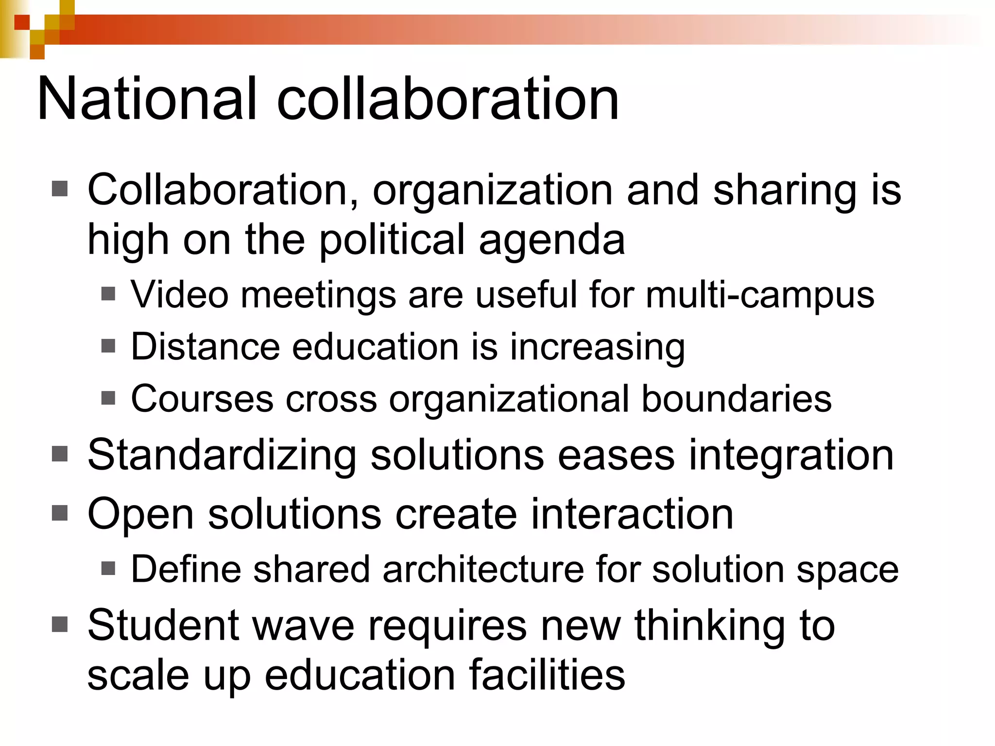 National collaboration Collaboration, organization and sharing is high on the political agenda Video meetings are useful for multi-campus  Distance education is increasing Courses cross organizational boundaries Standardizing solutions eases integration Open solutions create interaction Define shared architecture for solution space Student wave requires new thinking to scale up education facilities 