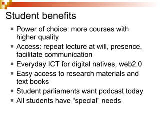 Student benefits Power of choice: more courses with higher quality Access: repeat lecture at will, presence, facilitate communication Everyday ICT for digital natives, web2.0 Easy access to research materials and text books Student parliaments want podcast today All students have “special” needs 