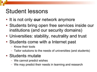 Student lessons It is not only  our  network anymore Students bring open free services inside our institutions (and our security domains) Universities: stability, neutrality and trust Students come with a Internet past Know their tools Tailor solutions to the needs of universities (and students) Students mutate We cannot predict wishes We may predict their needs in learning and research 