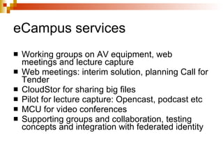 eCampus services Working groups on AV equipment, web meetings and lecture capture Web meetings: interim solution, planning Call for Tender CloudStor for sharing big files Pilot for lecture capture: Opencast, podcast etc MCU for video conferences Supporting groups and collaboration, testing concepts and integration with federated identity 