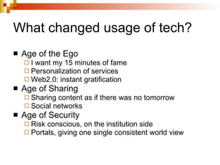 What changed usage of tech? Age of the Ego I want my 15 minutes of fame Personalization of services Web2.0: instant gratification Age of Sharing Sharing content as if there was no tomorrow Social networks Age of Security  Risk conscious, on the institution side Portals, giving one single consistent world view 