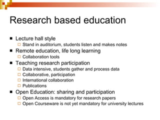 Research based education Lecture hall style Stand in auditorium, students listen and makes notes Remote education, life long learning Collaboration tools Teaching research participation Data intensive, students gather and process data Collaborative, participation International collaboration Publications Open Education: sharing and participation Open Access is mandatory for research papers Open Courseware is not yet mandatory for university lectures 