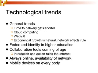Technological trends General trends Time to delivery gets shorter Cloud computing Web2.0 Exponential growth is natural, network effects rule Federated identity in higher education Collaboration tools coming of age Interaction and action rules the Internet Always online, availability of network Mobile devices on every body 