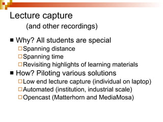 Lecture capture (and other recordings) Why? All students are special Spanning distance Spanning time Revisiting highlights of learning materials How? Piloting various solutions Low end lecture capture (individual on laptop) Automated (institution, industrial scale) Opencast (Matterhorn and MediaMosa) 