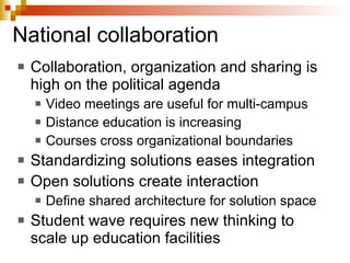 National collaboration Collaboration, organization and sharing is high on the political agenda Video meetings are useful for multi-campus  Distance education is increasing Courses cross organizational boundaries Standardizing solutions eases integration Open solutions create interaction Define shared architecture for solution space Student wave requires new thinking to scale up education facilities 