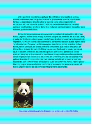 Una especie se considera en peligro de extinción, sea vegetal o animal,
cuando se encuentra en peligro su existencia globalmente. Esto se puede deber
tanto a la depredación directa sobre la especie como a la desaparición de
un recurso del cual depende su vida, tanto por la acción del hombre, debido a
cambios en el hábitat, producto de hechos fortuitos (como desastres naturales) o por
cambios graduales del clima.

      Dentro de los animales que se encuentran en peligro de extinción está el oso
Panda Gigante, habita en los fríos y húmedos bosques de bambúes del este de Tíbet,
y sudoeste de China en las regiones montañosas. Se alimenta casi exclusivamente de
vegetales. El 95% de su dieta está compuesta por bambú (del que puede ingerir hasta
14 kilos diarios). Consume también pequeños mamíferos, peces, insectos, bulbos,
flores, raíces y hongos. Es un oso primitivo y muy raro, que solo se encuentra en
China. Es el símbolo del país. En China, matar a un Oso Panda o vender sus pieles
(que se cotizan a miles de dólares) está penado con cadena perpetua o con la
muerte. A esa ley se le suman otras medidas de preservación como la creación de
zonas de protección y la crianza de pandas en cautiverio. Una de las razones de su
peligro de extinción es la reducción casi total de su habitad, la especie está muy
localizada. Con 1600 viviendo en las selvas y 200 en cautiverio. Por su vistoso pelaje
blanco y negro, su cara achatada y redonda, y su manera de sentarse y comer, el
Panda Gigante es uno de los animales más populares del mundo.




   -   http://es.wikipedia.org/wiki/Especie_en_peligro_de_extinci%C3%B3n
 