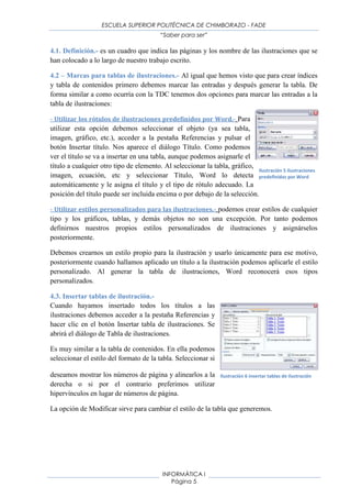 ESCUELA SUPERIOR POLITÉCNICA DE CHIMBORAZO - FADE
“Saber para ser”
INFORMÁTICA I
Página 5
Imagen 3: Ejemplo de Tabla de contanido
Fuente: Imágenes Google
La tabla de contenido suele figurar al principio de un libro y es lo primero que miramos
cuando queremos saber qué temas tratará. Si hemos dado a los títulos del documento un
formato que incluya los niveles de esquema casi tendremos construida la tabla de contenido.
Al igual que ocurría con los índices, para crear una tabla de contenidos debemos seguir dos
pasos:5
1- Preparar la tabla de contenidos, es decir, marcar los títulos que deseamos que aparezcan
en la tabla de contenidos.
2- Generar la tabla de contenidos (TDC o TOC).
3.2. Marcas para tabla de contenidos.
1. Mediante los estilos de títulos predefinidos por Word.- Word dispone de estilos de
títulos predefinidos que incluyen niveles de esquema. Bien pues si en nuestro documento
utilizamos estos estilos de títulos al crear la tabla de contenidos Word se fija en estos títulos y
crea la TDC (tabla de contenidos) a partir de ellos.
Imagen 4: Tipos de títulos
Fuente: Aula Clic, Word 2010
2. Crear el documento en vista esquema.- Si construimos el documento en vista esquema,
podemos crear, aumentar o disminuir los niveles de esquema de los títulos del documento. De
5
(Aula Clic, 2011)
 