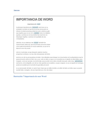 CONCLUSIONES
Los elementos que hemos investigado en este trabajo son necesarios dentro de toda el área de
la educación para poder mostrar de una forma ordenada, concreta y resaltando las partes
fundamentales del contenido, que está siendo parte de nuestro estudio independientemente del
área de educación o asignatura que nos encontremos. Pero nos enfocaremos en Contabilidad y
Auditoría
Podemos concluir también que son necesarias e importantes siempre y cuando las utilicemos
de una forma correcta y sin abuso de las mismas ya que es necesario en ocasiones que el
contenido se muestre con gran amplitud como son los casos de trabajos de tesis y toda clase
de investigaciones mientras que en otras ocasiones es sumamente necesario que el contenido
sea presentado de una forma dinámica para su entendimiento y aprendizaje.
El uso de estas aplicaciones permite al lector darse una idea más general de todo lo expuesto
en el trabajo escrito. Puesto que ahorra tiempo en buscar los contenidos que desea estudiar. En
realidad la aplicación de estas opciones son para nada difíciles, basta con ubicarlas en las
fichas del menú, y seguir los pasos que Word mismo nos indica en sus cuadros de diálogo,
por tanto con un par de clic el trabajo se nos hace más simple y cómodo.
Podemos confundir los significados entre los términos tabla de contenidos e índices, debido a
que en nuestro lenguaje común sabemos que son sinónimos, pero Word define a índice como
una lista alfabética de los temas que se desarrollan a lo largo de un documento con su
correspondiente página y a la tabla de contenidos como un sumario con su respectiva página
siguiendo el orden que tiene dentro del documento.
Este trabajo no fue muy extenso por lo que una tabla de contenidos e ilustraciones no tiene
mucha relevancia, pero no deja de ser útil. Siendo el caso de un documento como monografía
o tesis de grado, estas dos aplicaciones son de vital importancia, puesto que este tipo de
trabajos contiene mucha información (gráficos, tablas, ecuaciones, etc.) y por ende debe estar
estandarizada en una tabla de ilustraciones al igual que los títulos y subtítulos.
 