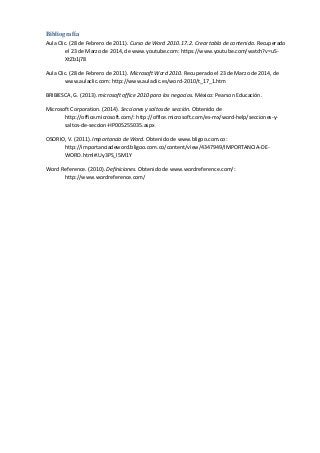Bibliografía
Aula Clic. (28 de Febrero de 2011). Curso de Word 2010. 17.2. Crear tabla de contenido. Recuperado
el 23 de Marzo de 2014, de www.youtube.com: https://www.youtube.com/watch?v=uS-
XtZb1j78
Aula Clic. (28 de Febrero de 2011). Microsoft Word 2010. Recuperado el 23 de Marzo de 2014, de
www.aulaclic.com: http://www.aulaclic.es/word-2010/t_17_1.htm
BRIBIESCA, G. (2013). microsoft office 2010 para los negocios. México: Pearson Educación.
Microsoft Corporation. (2014). Secciones y saltos de sección. Obtenido de
http://office.microsoft.com/: http://office.microsoft.com/es-mx/word-help/secciones-y-
saltos-de-seccion-HP005255035.aspx
OSORIO, V. (2011). Importancia de Word. Obtenido de www.bligoo.com.co:
http://importanciadeword.bligoo.com.co/content/view/4347949/IMPORTANCIA-DE-
WORD.html#.Uy3PS_l5M1Y
Word Reference. (2010). Definiciones. Obtenido de www.wordreference.com/:
http://www.wordreference.com/
 