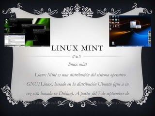 LINUX MINT
linux mint
Linux Mint es una distribución del sistema operativo
GNU/Linux, basado en la distribución Ubuntu (que a su
vez está basada en Debian). A partir del 7 de septiembre de
2010 también está disponible una edición basada en Debian.

 