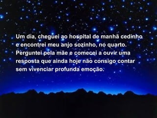 Um dia, cheguei ao hospital de manhã cedinho e encontrei meu anjo sozinho, no quarto. Perguntei pela mãe e comecei a ouvir uma resposta que ainda hoje não consigo contar sem vivenciar profunda emoção.  