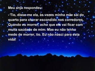 Meu anjo respondeu:  - Tio, disse-me ela, às vezes minha mãe sai do quarto para chorar escondido nos corredores. Quando eu morrer, acho que ela vai ficar com muita saudade de mim. Mas eu não tenho medo de morrer, tio. Eu não nasci para esta vida! 