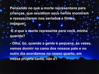 Pensando no que a morte representava para crianças, que assistiam seus heróis morrerem e ressuscitarem nos seriados e filmes, indaguei: E o que a morte representa para você, minha querida?  - Olha, tio, quando a gente é pequena, às vezes, vamos dormir na cama dos nossos pais e no outro dia acordamos no nosso quarto, em nossa própria cama, não é?  