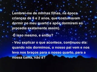 Lembrei-me de minhas filhas, na época crianças de 6 e 2 anos, que costumavam dormir no meu quarto e após dormirem eu procedia exatamente assim). É isso mesmo, e então? - Vou explicar o que acontece, continuou ela: quando nós dormimos, o nosso pai vem e nos leva nos braços para o nosso quarto, para a nossa cama, não é? 