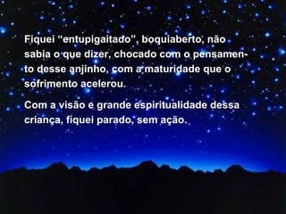 Fiquei “entupigaitado”, boquiaberto, não sabia o que dizer, chocado com o pensamen-to desse anjinho, com a maturidade que o sofrimento acelerou.  Com a visão e grande espiritualidade dessa criança, fiquei parado, sem ação.  