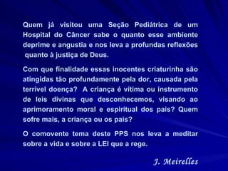 Quem já visitou uma Seção Pediátrica de um Hospital do Câncer sabe o quanto esse ambiente deprime e angustia e nos leva a profundas reflexões  quanto à justiça de Deus.  Com que finalidade essas inocentes criaturinha são atingidas tão profundamente pela dor, causada pela terrível doença?  A criança é vítima ou instrumento de leis divinas que desconhecemos, visando ao aprimoramento moral e espiritual dos pais? Quem sofre mais, a criança ou os pais?  O comovente tema deste PPS nos leva a meditar sobre a vida e sobre a LEI que a rege.  J. Meirelles 