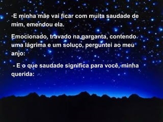 E minha mãe vai ficar com muita saudade de mim, emendou ela.  Emocionado, travado na garganta, contendo uma lágrima e um soluço, perguntei ao meu anjo: - E o que saudade significa para você, minha querida:  