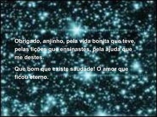 Obrigado, anjinho, pela vida bonita que teve, pelas lições que ensinastes, pela ajuda que me destes.  Que bom que existe saudade! O amor que ficou eterno.  