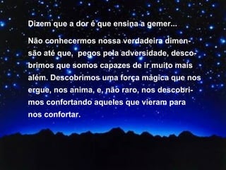 Dizem que a dor é que ensina a gemer... Não conhecermos nossa verdadeira dimen-são até que,  pegos pela adversidade, desco-brimos que somos capazes de ir muito mais além. Descobrimos uma força mágica que nos ergue, nos anima, e, não raro, nos descobri-mos confortando aqueles que vieram para nos confortar.  