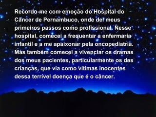 Recordo-me com emoção do Hospital do Câncer de Pernambuco, onde dei meus primeiros passos como profissional. Nesse hospital, comecei a frequentar a enfermaria infantil e a me apaixonar pela oncopediatria. Mas também comecei a vivenciar os dramas dos meus pacientes, particularmente os das crianças, que via como vítimas inocentes dessa terrível doença que é o câncer.  