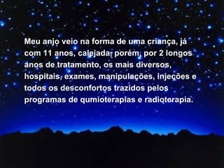 Meu anjo veio na forma de uma criança, já com 11 anos, calejada, porém, por 2 longos anos de tratamento, os mais diversos, hospitais, exames, manipulações, injeções e todos os desconfortos trazidos pelos programas de qumioterapias e radioterapia.  