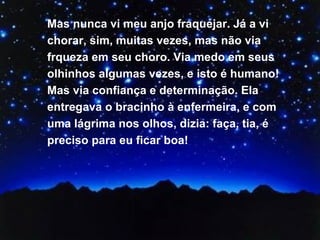 Mas nunca vi meu anjo fraquejar. Já a vi chorar, sim, muitas vezes, mas não via frqueza em seu choro. Via medo em seus olhinhos algumas vezes, e isto é humano! Mas via confiança e determinação. Ela entregava o bracinho à enfermeira, e com uma lágrima nos olhos, dizia: faça, tia, é preciso para eu ficar boa! 