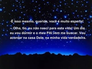 É isso mesmo, querida, você é muito esperta! - Olha, tio, eu não nasci para esta vida! Um dia eu vou dormir e o meu PAI vem me buscar. Vou acordar na casa Dele, na minha vida verdadeira. 