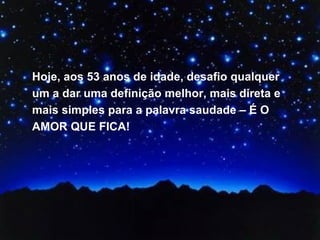 Hoje, aos 53 anos de idade, desafio qualquer um a dar uma definição melhor, mais direta e mais simples para a palavra saudade – É O AMOR QUE FICA! 